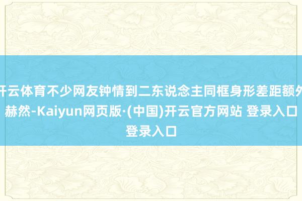 开云体育不少网友钟情到二东说念主同框身形差距额外赫然-Kaiyun网页版·(中国)开云官方网站 登录入口