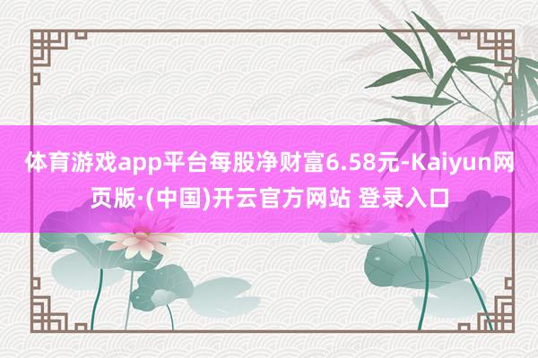 体育游戏app平台每股净财富6.58元-Kaiyun网页版·(中国)开云官方网站 登录入口