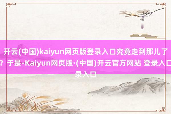 开云(中国)kaiyun网页版登录入口究竟走到那儿了？于是-Kaiyun网页版·(中国)开云官方网站 登录入口