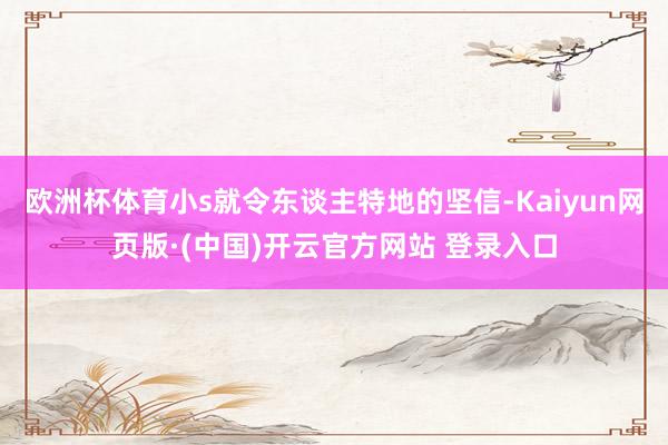 欧洲杯体育小s就令东谈主特地的坚信-Kaiyun网页版·(中国)开云官方网站 登录入口