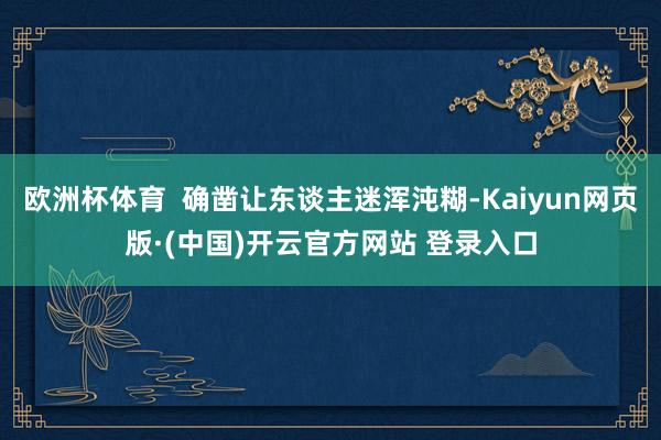 欧洲杯体育  确凿让东谈主迷浑沌糊-Kaiyun网页版·(中国)开云官方网站 登录入口