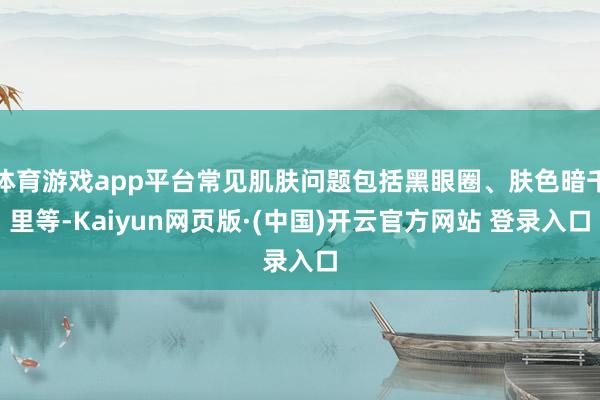 体育游戏app平台常见肌肤问题包括黑眼圈、肤色暗千里等-Kaiyun网页版·(中国)开云官方网站 登录入口