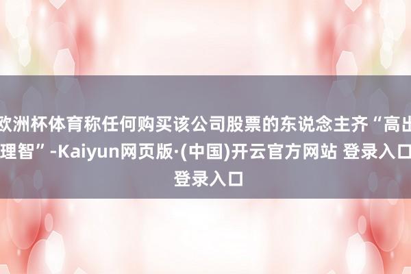 欧洲杯体育称任何购买该公司股票的东说念主齐“高出理智”-Kaiyun网页版·(中国)开云官方网站 登录入口