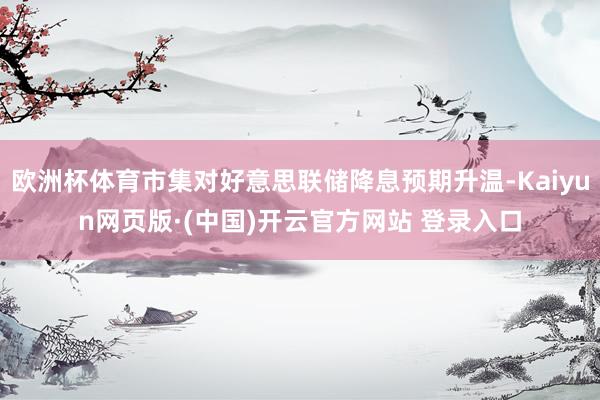 欧洲杯体育市集对好意思联储降息预期升温-Kaiyun网页版·(中国)开云官方网站 登录入口