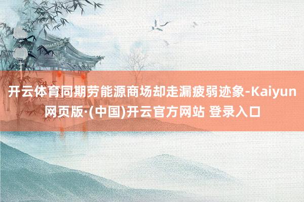 开云体育同期劳能源商场却走漏疲弱迹象-Kaiyun网页版·(中国)开云官方网站 登录入口