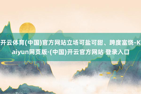 开云体育(中国)官方网站立场可盐可甜、跨度富饶-Kaiyun网页版·(中国)开云官方网站 登录入口