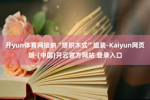 开yun体育网接纳“搭积木式”组装-Kaiyun网页版·(中国)开云官方网站 登录入口