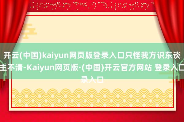 开云(中国)kaiyun网页版登录入口只怪我方识东谈主不清-Kaiyun网页版·(中国)开云官方网站 登录入口