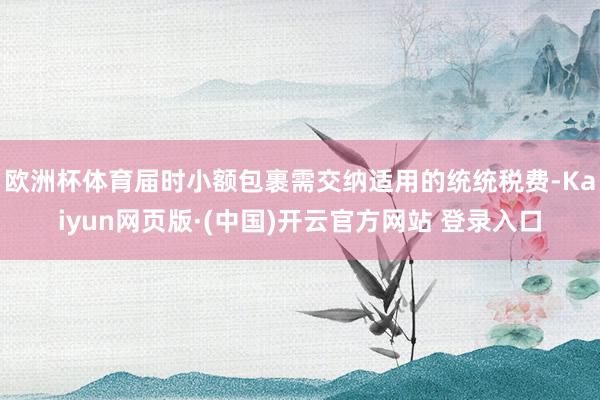 欧洲杯体育届时小额包裹需交纳适用的统统税费-Kaiyun网页版·(中国)开云官方网站 登录入口