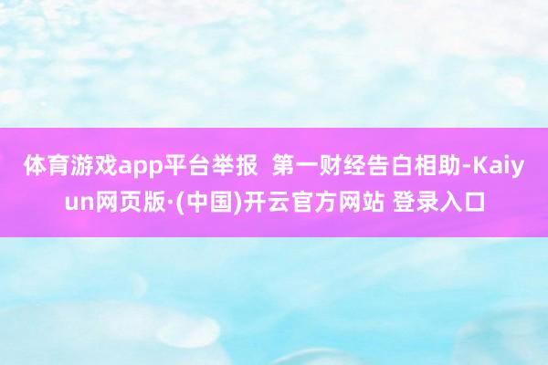 体育游戏app平台举报  第一财经告白相助-Kaiyun网页版·(中国)开云官方网站 登录入口