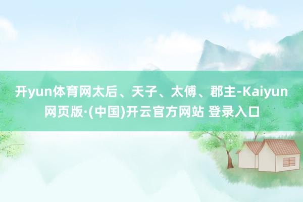 开yun体育网太后、天子、太傅、郡主-Kaiyun网页版·(中国)开云官方网站 登录入口