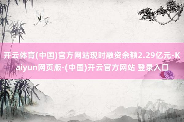 开云体育(中国)官方网站现时融资余额2.29亿元-Kaiyun网页版·(中国)开云官方网站 登录入口
