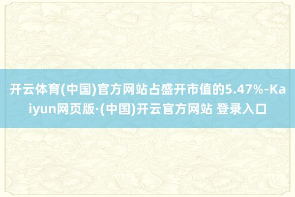 开云体育(中国)官方网站占盛开市值的5.47%-Kaiyun网页版·(中国)开云官方网站 登录入口