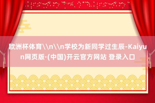 欧洲杯体育\n\n学校为新同学过生辰-Kaiyun网页版·(中国)开云官方网站 登录入口