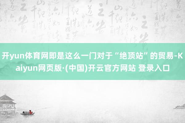开yun体育网即是这么一门对于“绝顶站”的贸易-Kaiyun网页版·(中国)开云官方网站 登录入口