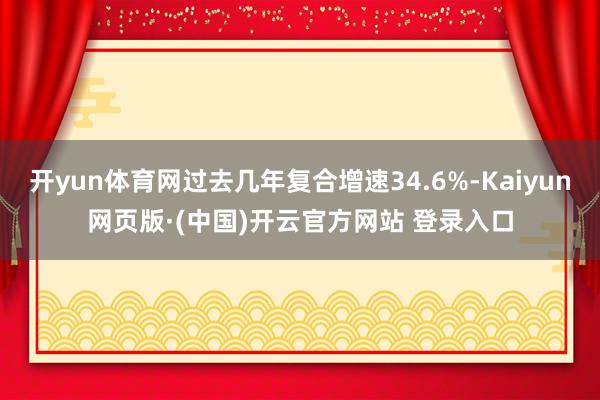 开yun体育网过去几年复合增速34.6%-Kaiyun网页版·(中国)开云官方网站 登录入口