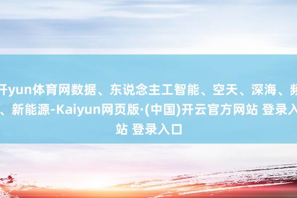 开yun体育网数据、东说念主工智能、空天、深海、频谱、新能源-Kaiyun网页版·(中国)开云官方网站 登录入口